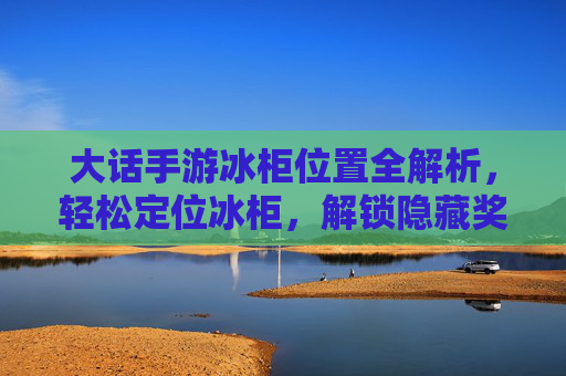 大话手游冰柜位置全解析，轻松定位冰柜，解锁隐藏奖励与实用道具！大话手游冰柜位置全解析，轻松定位冰柜，解锁隐藏奖励与实用道具