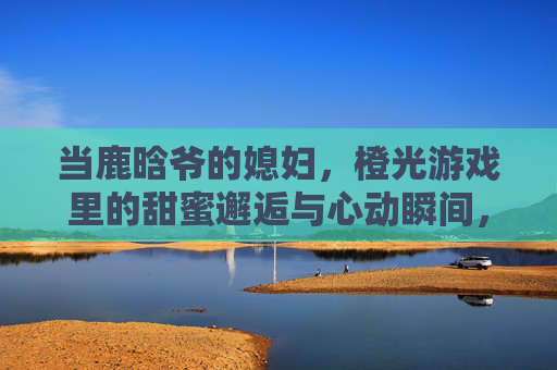 当鹿晗爷的媳妇,橙光游戏里的甜蜜邂逅与心动瞬间,当鹿晗爷的媳妇,橙光游戏里的甜蜜邂逅与心动瞬间