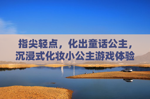 指尖轻点，化出童话公主，沉浸式化妆小公主游戏体验，指尖轻点，化出童话公主，沉浸式化妆小公主游戏体验