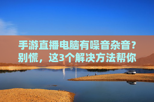 手游直播电脑有噪音杂音？别慌，这3个解决方法帮你一键清静！手游直播电脑有噪音杂音？别慌，这3个解决方法帮你一键清静！