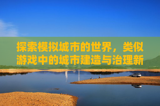 探索模拟城市的世界，类似游戏中的城市建造与治理新体验