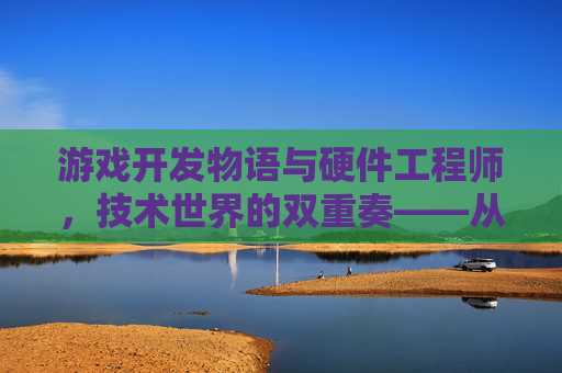 游戏开发物语与硬件工程师，技术世界的双重奏——从虚拟体验的塑造到硬件性能的革新，游戏开发物语与硬件工程师，技术世界的双重奏——从虚拟体验的塑造到硬件性能的革新
