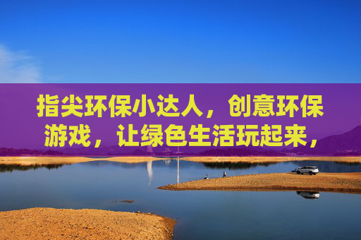 指尖环保小达人,创意环保游戏,让绿色生活玩起来,指尖环保小达人,创意环保游戏,让绿色生活玩起来