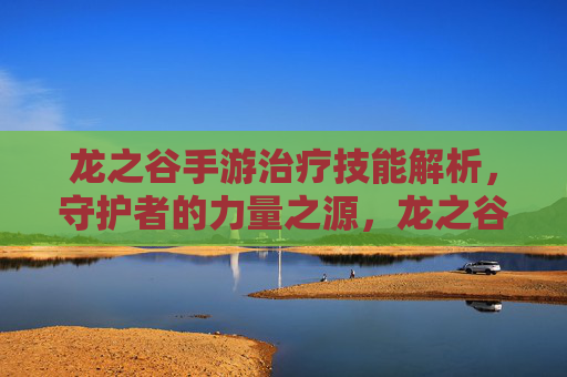 龙之谷手游治疗技能解析,守护者的力量之源,龙之谷手游治疗技能解析,守护者的力量之源