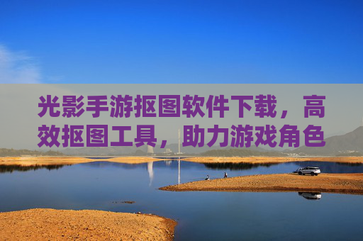 光影手游抠图软件下载，高效抠图工具，助力游戏角色美化与创作，光影手游抠图软件下载，高效抠图工具，助力游戏角色美化与创作