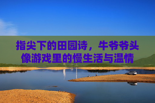 指尖下的田园诗,牛爷爷头像游戏里的慢生活与温情