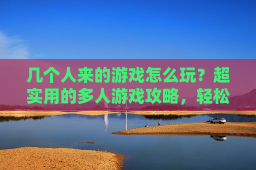 几个人来的游戏怎么玩?超实用的多人游戏攻略,轻松解决聚会尴尬!