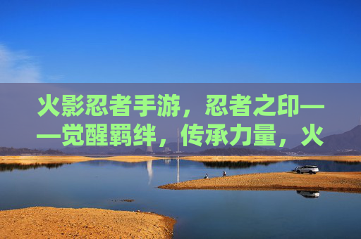火影忍者手游,忍者之印——觉醒羁绊,传承力量,火影忍者手游,忍者之印——觉醒羁绊,传承力量