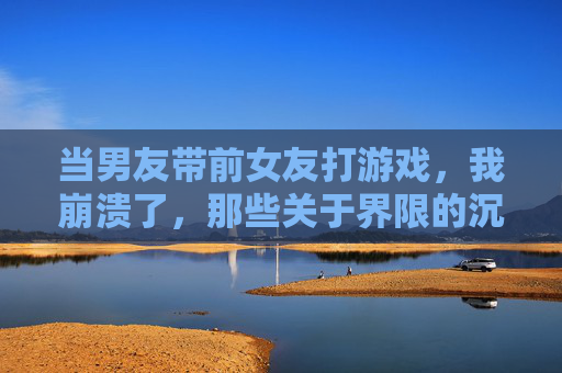 当男友带前女友打游戏,我崩溃了,那些关于界限的沉默与挣扎