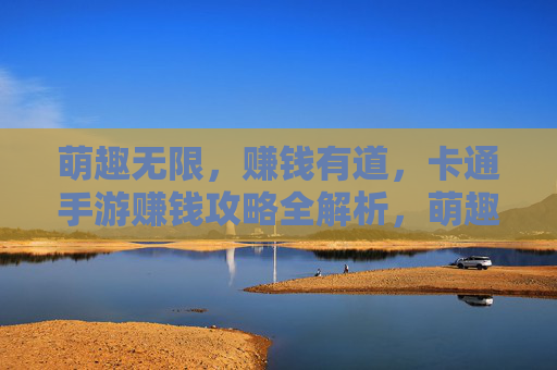 萌趣无限，赚钱有道，卡通手游赚钱攻略全解析，萌趣无限，赚钱有道，卡通手游赚钱攻略全解析