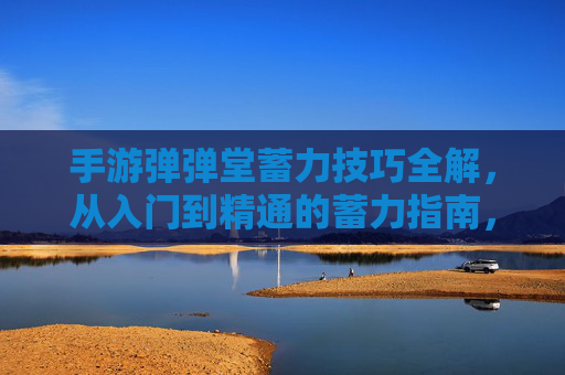 手游弹弹堂蓄力技巧全解，从入门到精通的蓄力指南，手游弹弹堂蓄力技巧全解，从入门到精通的蓄力指南