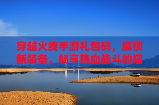 穿越火线手游礼包码,解锁新装备,畅享热血战斗的福利指南,穿越火线手游礼包码,解锁新装备,畅享热血战斗的福利指南