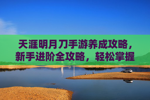 天涯明月刀手游养成攻略，新手进阶全攻略，轻松掌握江湖养成秘籍