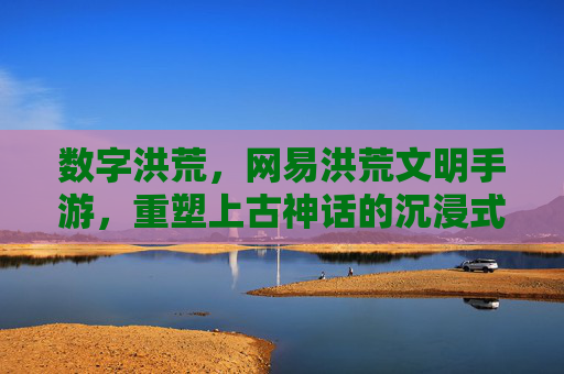 数字洪荒,网易洪荒文明手游,重塑上古神话的沉浸式体验,数字洪荒,网易洪荒文明手游重塑上古神话沉浸式体验