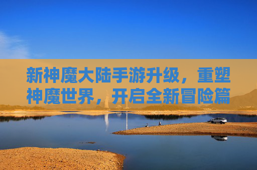 新神魔大陆手游升级,重塑神魔世界,开启全新冒险篇章,新神魔大陆手游升级,重塑神魔世界,开启全新冒险篇章
