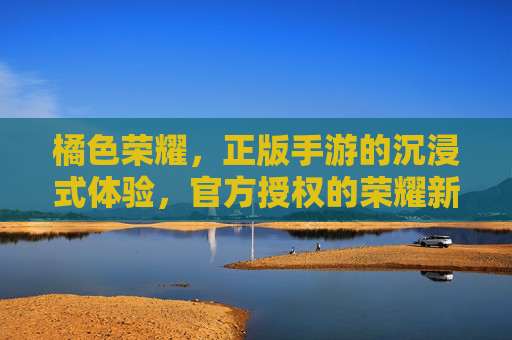 橘色荣耀，正版手游的沉浸式体验，官方授权的荣耀新篇章，橘色荣耀，正版手游沉浸式体验，官方授权的荣耀新篇章
