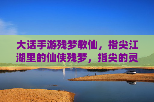 大话手游残梦敏仙,指尖江湖里的仙侠残梦,指尖的灵动与仙侠的飘逸,大话残梦敏仙,指尖江湖里的仙侠灵动与飘逸