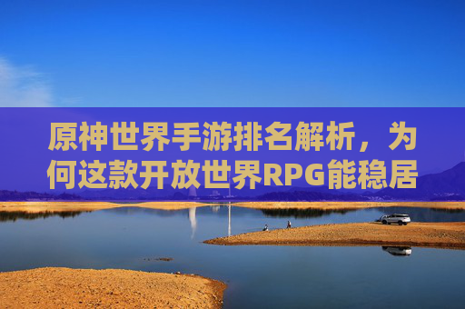 原神世界手游排名解析，为何这款开放世界RPG能稳居手游市场前列？