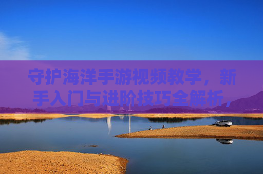 守护海洋手游视频教学,新手入门与进阶技巧全解析,轻松掌握海洋守护秘籍,守护海洋手游视频教学,新手入门与进阶技巧全解析,轻松掌握海洋守护秘籍