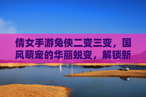 倩女手游兔侠二变三变，国风萌宠的华丽蜕变，解锁新体验的乐趣，倩女手游兔侠二变三变，国风萌宠的华丽蜕变，解锁新体验的乐趣