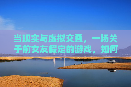 当现实与虚拟交叠，一场关于前女友假定的游戏，如何拷问我们内心的伤痕与救赎，现实与虚拟交叠，前女友假定的游戏，如何拷问内心的伤痕与救赎