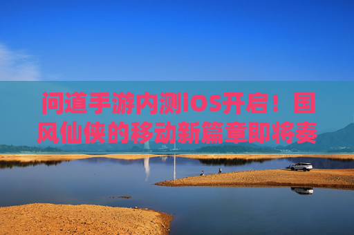 问道手游内测iOS开启！国风仙侠的移动新篇章即将奏响，问道手游内测iOS开启！国风仙侠的移动新篇章即将奏响