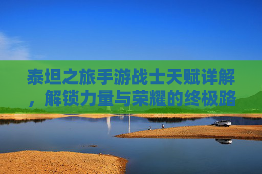 泰坦之旅手游战士天赋详解,解锁力量与荣耀的终极路径,泰坦之旅手游战士天赋详解,解锁力量与荣耀的终极路径