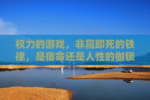 权力的游戏,非赢即死的铁律,是宿命还是人性的枷锁?权力的游戏,非赢即死的铁律,是宿命还是人性的枷锁?