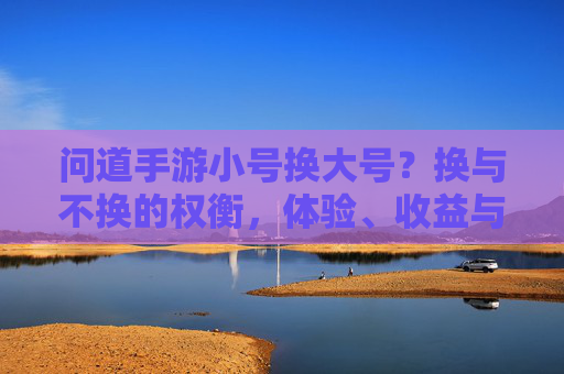 问道手游小号换大号?换与不换的权衡,体验、收益与风险全解析,问道手游小号换大号,换与不换的权衡,体验、收益与风险全解析