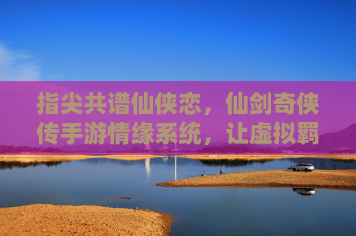 指尖共谱仙侠恋,仙剑奇侠传手游情缘系统,让虚拟羁绊温暖你的江湖,指尖共谱仙侠恋,仙剑奇侠传手游情缘系统,让虚拟羁绊温暖你的江湖