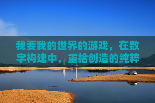 我要我的世界的游戏，在数字构建中，重拾创造的纯粹与自由