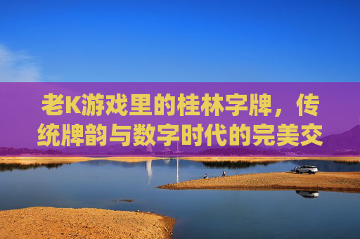 老K游戏里的桂林字牌，传统牌韵与数字时代的完美交融，老K游戏里的桂林字牌，传统牌韵与数字时代的完美交融