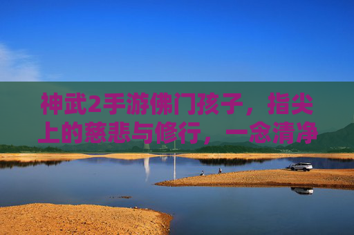 神武2手游佛门孩子,指尖上的慈悲与修行,一念清净,一念守护,神武2手游佛门孩子,指尖上的慈悲修行,一念清净一念守护
