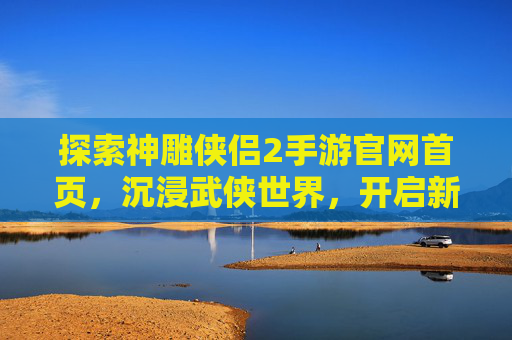 探索神雕侠侣2手游官网首页，沉浸武侠世界，开启新篇章，探索神雕侠侣2手游官网首页，沉浸武侠世界，开启新篇章