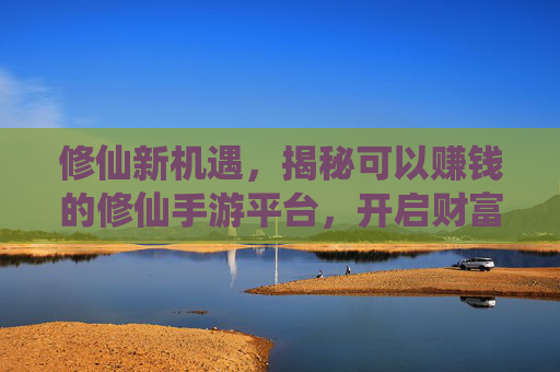 修仙新机遇，揭秘可以赚钱的修仙手游平台，开启财富与修行的双丰收之路，修仙新机遇，揭秘可赚钱的修仙手游平台，开启财富与修行双丰收之路
