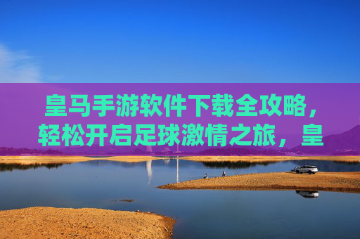 皇马手游软件下载全攻略，轻松开启足球激情之旅，皇马手游软件下载全攻略，轻松开启足球激情之旅