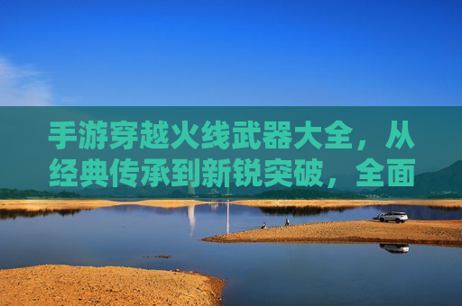 手游穿越火线武器大全,从经典传承到新锐突破,全面解析全服最强装备,手游穿越火线武器大全,从经典传承到新锐突破,全面解析全服最强装备