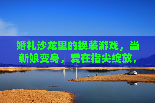 婚礼沙龙里的换装游戏,当新娘变身,爱在指尖绽放,婚礼沙龙里的换装游戏,当新娘变身,爱在指尖绽放