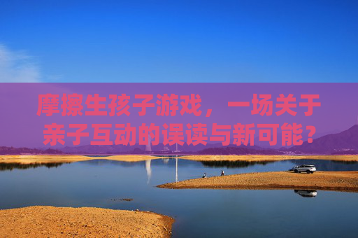 摩擦生孩子游戏,一场关于亲子互动的误读与新可能?——解析游戏背后的科学与社会意义,摩擦生孩子游戏,亲子互动的误读与新可能?