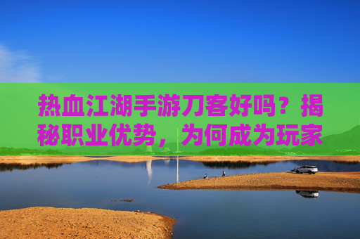 热血江湖手游刀客好吗？揭秘职业优势，为何成为玩家的首选？热血江湖手游刀客职业解析，优势揭秘与玩家首选原因