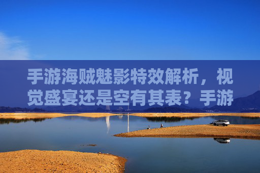 手游海贼魅影特效解析，视觉盛宴还是空有其表？手游海贼魅影特效解析，视觉盛宴还是空有其表？