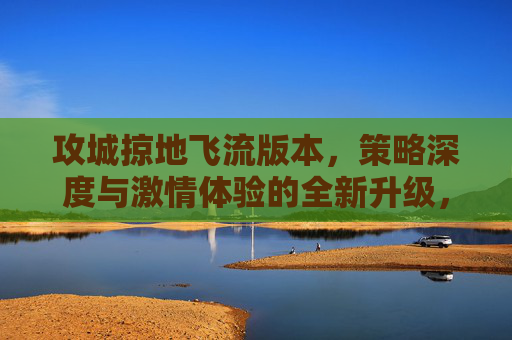 攻城掠地飞流版本，策略深度与激情体验的全新升级，指尖掌控城池争夺的巅峰对决，攻城掠地飞流版本，策略深度与激情体验全新升级，指尖掌控城池争夺的巅峰对决