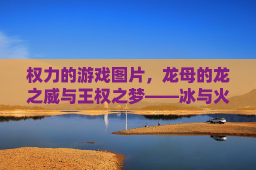 权力的游戏图片,龙母的龙之威与王权之梦——冰与火之歌中的坦格利安女继承人,龙母的龙之威与王权之梦,冰与火之歌中的坦格利安女继承人