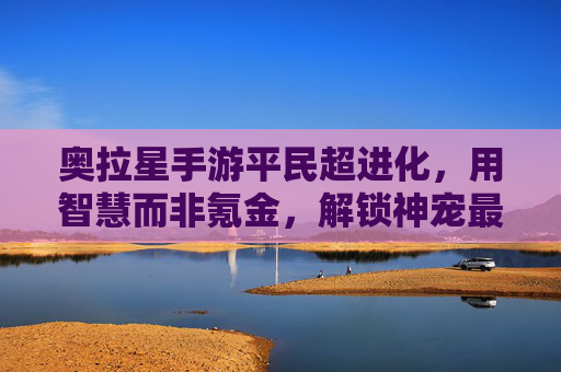 奥拉星手游平民超进化,用智慧而非氪金,解锁神宠最强形态,奥拉星平民超进化,用智慧解锁神宠最强形态,告别氪金