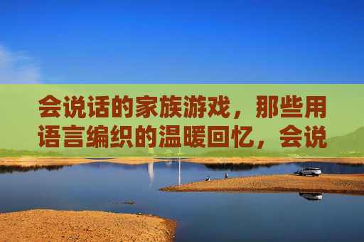 会说话的家族游戏,那些用语言编织的温暖回忆,会说话的家族游戏,那些用语言编织的温暖回忆