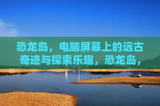 恐龙岛,电脑屏幕上的远古奇迹与探索乐趣,恐龙岛,电脑屏幕上的远古奇迹与探索乐趣