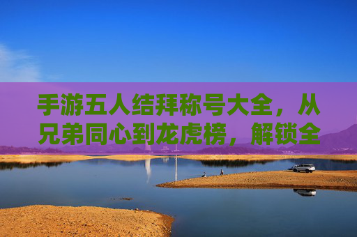 手游五人结拜称号大全，从兄弟同心到龙虎榜，解锁全称号玩法与意义，手游五人结拜称号大全，从兄弟同心到龙虎榜，解锁全称号玩法与意义