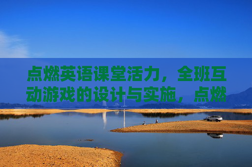 点燃英语课堂活力，全班互动游戏的设计与实施，点燃英语课堂活力，全班互动游戏的设计与实施