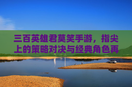 三百英雄君莫笑手游，指尖上的策略对决与经典角色再续传奇，三百英雄君莫笑手游，指尖策略对决，经典角色再续传奇