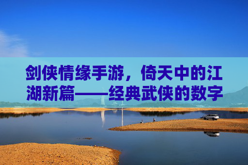 剑侠情缘手游，倚天中的江湖新篇——经典武侠的数字传承与沉浸体验，剑侠情缘手游，倚天江湖新篇——经典武侠的数字传承与沉浸体验